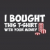 I Bought This T-Shirt With Your Money